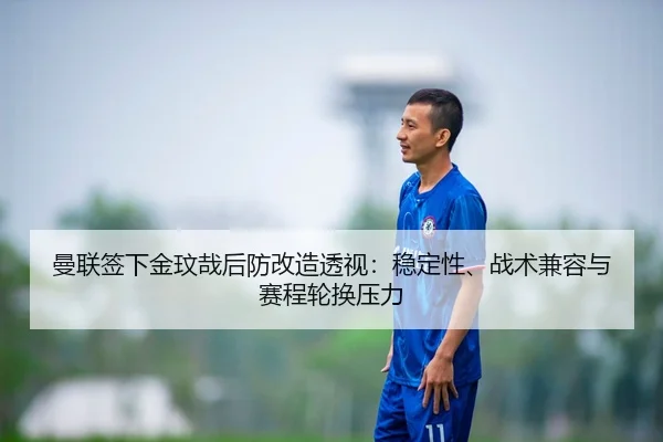 曼联签下金玟哉后防改造透视：稳定性、战术兼容与赛程轮换压力