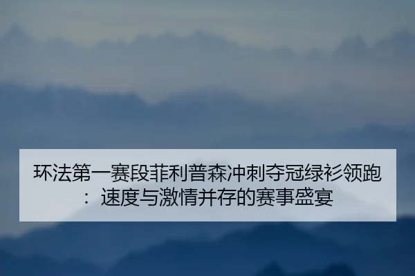 环法第一赛段菲利普森冲刺夺冠绿衫领跑：速度与激情并存的赛事盛宴